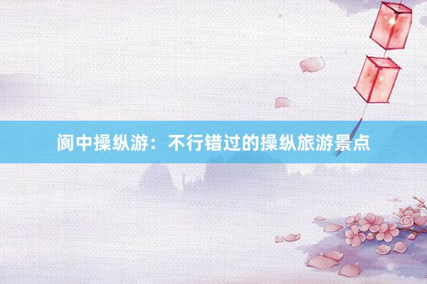 阆中操纵游：不行错过的操纵旅游景点