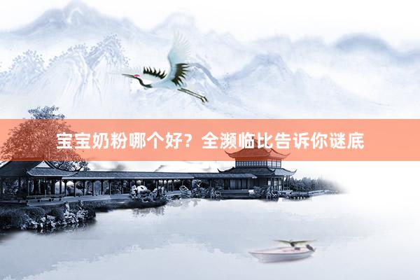 宝宝奶粉哪个好？全濒临比告诉你谜底