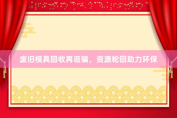 废旧模具回收再诳骗，资源轮回助力环保