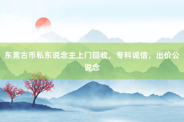 东莞古币私东说念主上门回收，专科诚信，出价公说念